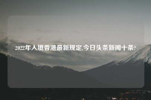 2022年入境香港最新规定,今日头条新闻十条?