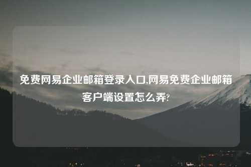 免费网易企业邮箱登录入口,网易免费企业邮箱客户端设置怎么弄?