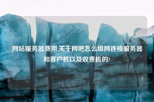 网站服务器费用,关于网吧怎么组网连接服务器和客户机以及收费机的?