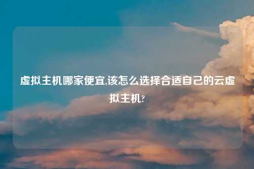虚拟主机哪家便宜,该怎么选择合适自己的云虚拟主机?