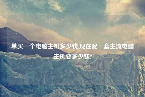 单买一个电脑主机多少钱,现在配一套主流电脑主机要多少钱?