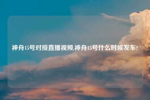 神舟15号对接直播视频,神舟15号什么时候发车?