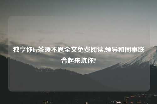 独享你by茶暖不思全文免费阅读,领导和同事联合起来坑你?