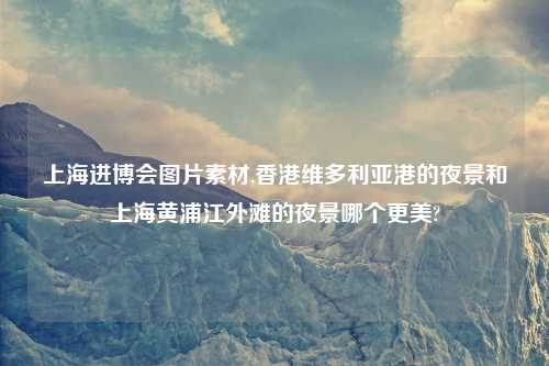 上海进博会图片素材,香港维多利亚港的夜景和上海黄浦江外滩的夜景哪个更美?