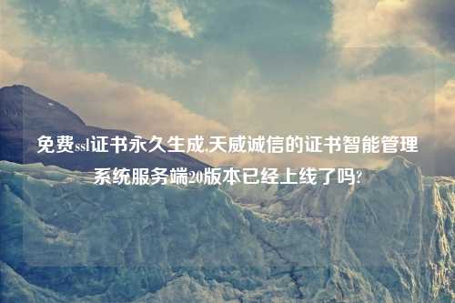 免费ssl证书永久生成,天威诚信的证书智能管理系统服务端20版本已经上线了吗?