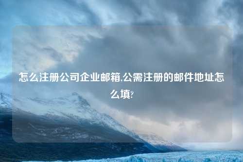 怎么注册公司企业邮箱,公需注册的邮件地址怎么填?