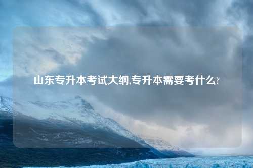 山东专升本考试大纲,专升本需要考什么?