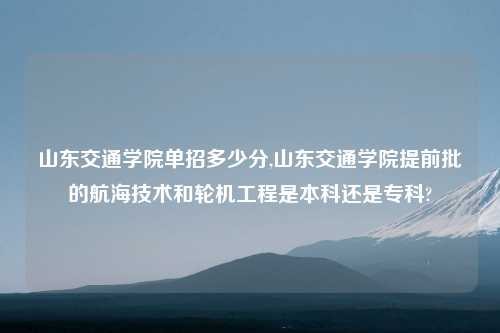 山东交通学院单招多少分,山东交通学院提前批的航海技术和轮机工程是本科还是专科?