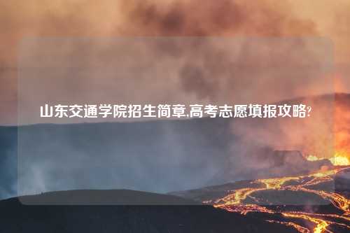 山东交通学院招生简章,高考志愿填报攻略?