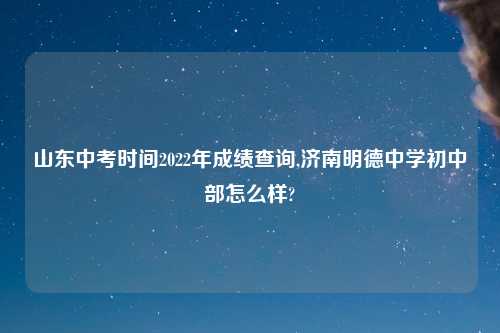 山东中考时间2022年成绩查询,济南明德中学初中部怎么样?