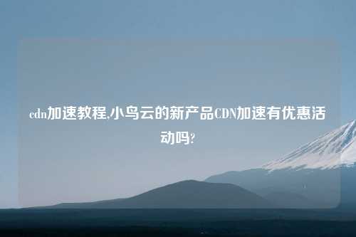 cdn加速教程,小鸟云的新产品CDN加速有优惠活动吗?