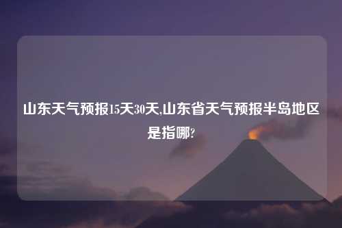 山东天气预报15天30天,山东省天气预报半岛地区是指哪?