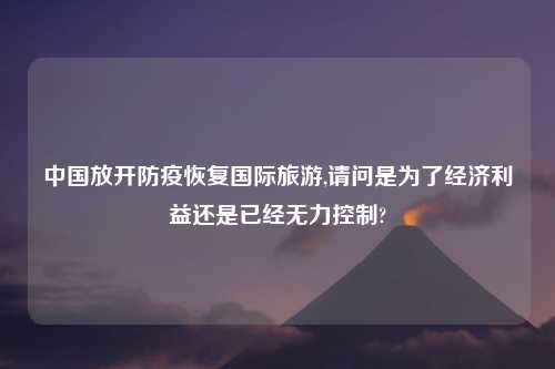 中国放开防疫恢复国际旅游,请问是为了经济利益还是已经无力控制?