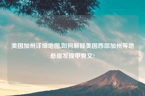 美国加州详细地图,如何解释美国西部加州等地悬崖发现甲骨文?