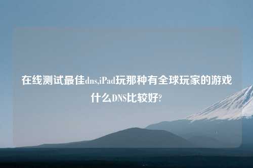 在线测试最佳dns,iPad玩那种有全球玩家的游戏什么DNS比较好?