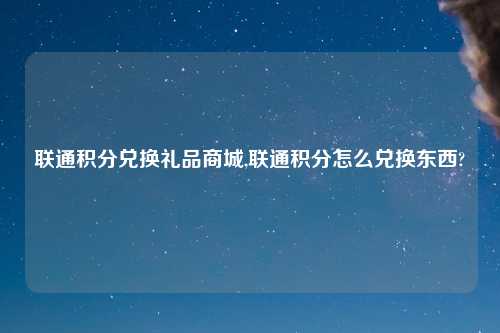 联通积分兑换礼品商城,联通积分怎么兑换东西?