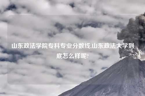 山东政法学院专科专业分数线,山东政法大学到底怎么样呢?