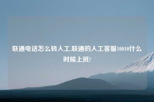 联通电话怎么转人工,联通的人工客服10010什么时候上班?