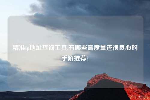 精准ip地址查询工具,有哪些高质量还很良心的手游推荐?