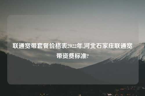 联通宽带套餐价格表2022年,河北石家庄联通宽带资费标准?