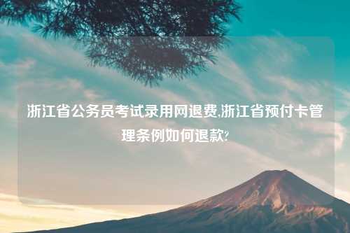 浙江省公务员考试录用网退费,浙江省预付卡管理条例如何退款?