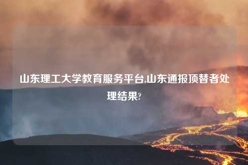 山东理工大学教育服务平台,山东通报顶替者处理结果?