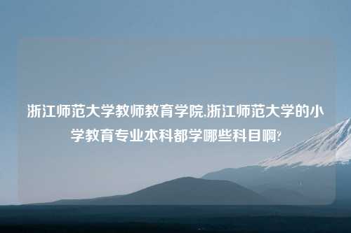 浙江师范大学教师教育学院,浙江师范大学的小学教育专业本科都学哪些科目啊?