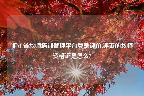 浙江省教师培训管理平台登录评价,评审的教师资格证是怎么?