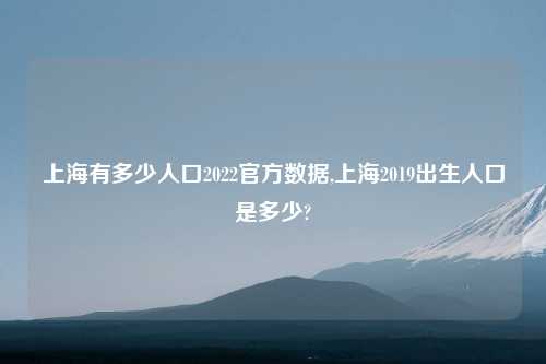 上海有多少人口2022官方数据,上海2019出生人口是多少?
