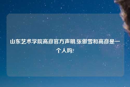 山东艺术学院高彦官方声明,张傲雪和高彦是一个人吗?