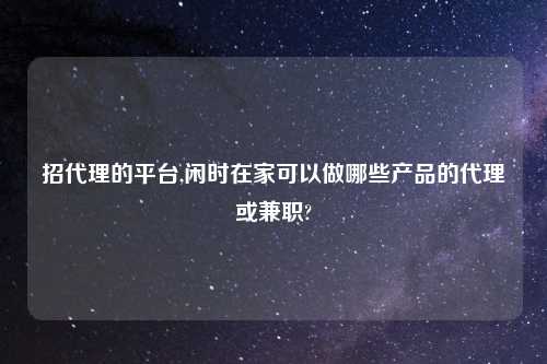 招代理的平台,闲时在家可以做哪些产品的代理或兼职?