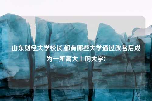 山东财经大学校长,都有哪些大学通过改名后成为一所高大上的大学?