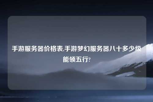 手游服务器价格表,手游梦幻服务器八十多少级能领五行?