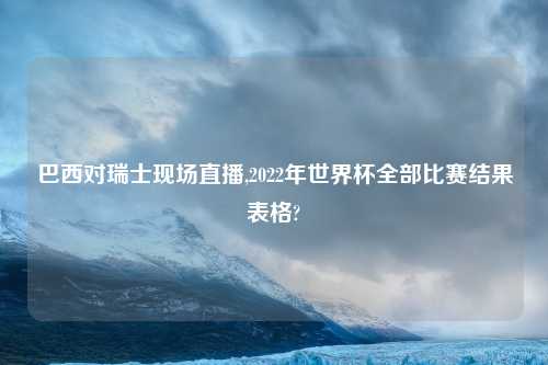 巴西对瑞士现场直播,2022年世界杯全部比赛结果表格?