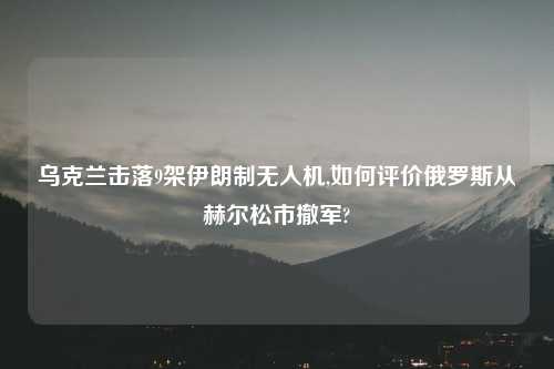 乌克兰击落9架伊朗制无人机,如何评价俄罗斯从赫尔松市撤军?