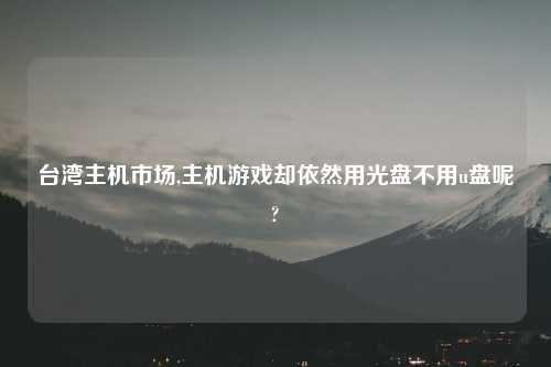台湾主机市场,主机游戏却依然用光盘不用u盘呢?