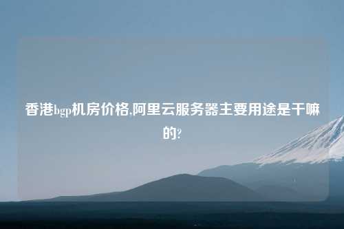 香港bgp机房价格,阿里云服务器主要用途是干嘛的?