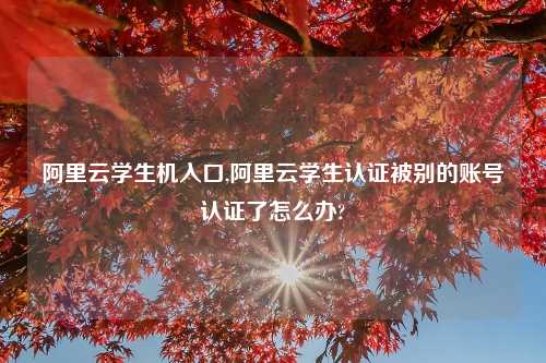 阿里云学生机入口,阿里云学生认证被别的账号认证了怎么办?