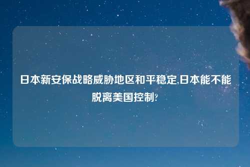 日本新安保战略威胁地区和平稳定,日本能不能脱离美国控制?