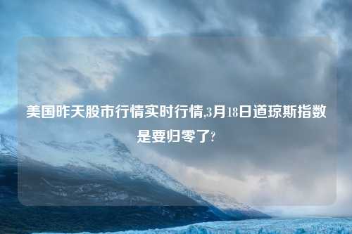 美国昨天股市行情实时行情,3月18日道琼斯指数是要归零了?