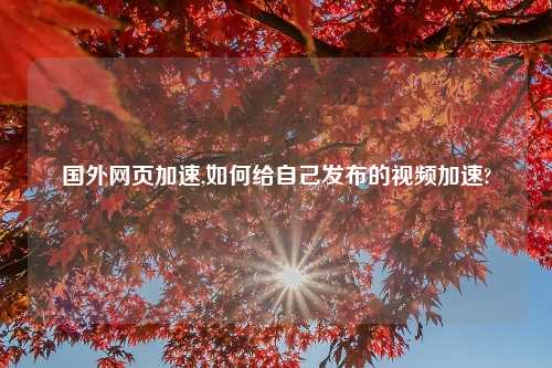 国外网页加速,如何给自己发布的视频加速?