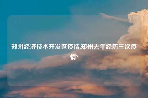 郑州经济技术开发区疫情,郑州去年经历三次疫情?