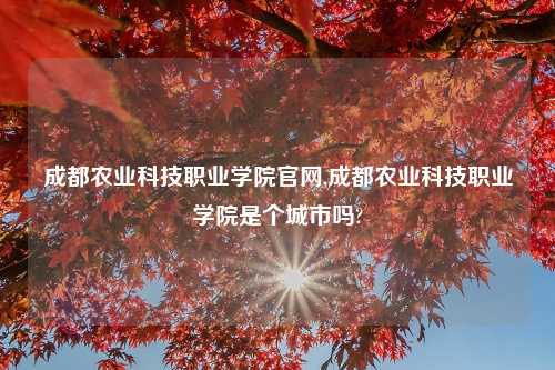 成都农业科技职业学院官网,成都农业科技职业学院是个城市吗?