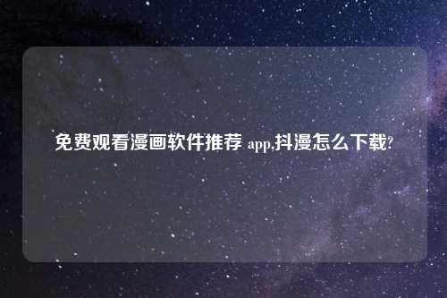 免费观看漫画软件推荐 app,抖漫怎么下载?