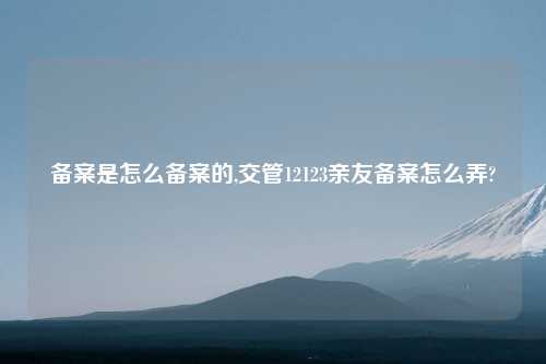 备案是怎么备案的,交管12123亲友备案怎么弄?