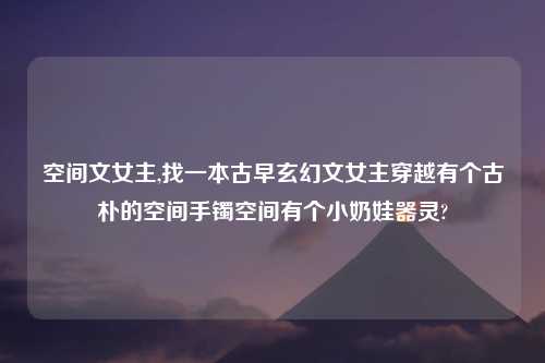 空间文女主,找一本古早玄幻文女主穿越有个古朴的空间手镯空间有个小奶娃器灵?