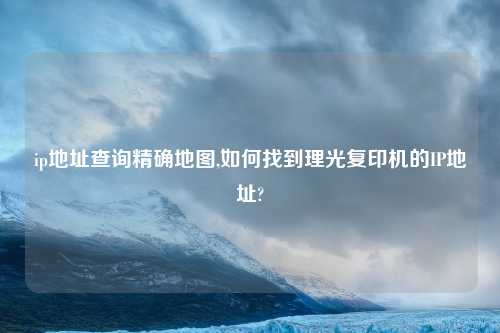 ip地址查询精确地图,如何找到理光复印机的IP地址?