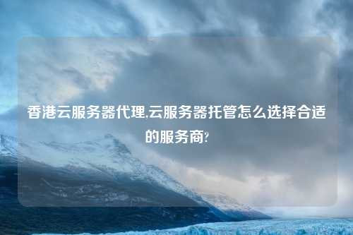 香港云服务器代理,云服务器托管怎么选择合适的服务商?