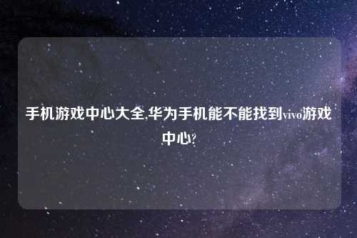 手机游戏中心大全,华为手机能不能找到vivo游戏中心?
