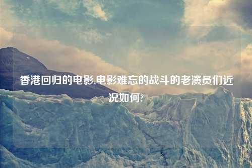 香港回归的电影,电影难忘的战斗的老演员们近况如何?